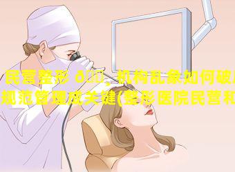 民营整形 🕸 机构乱象如何破局规范管理成关键(整形医院民营和私营的区别)